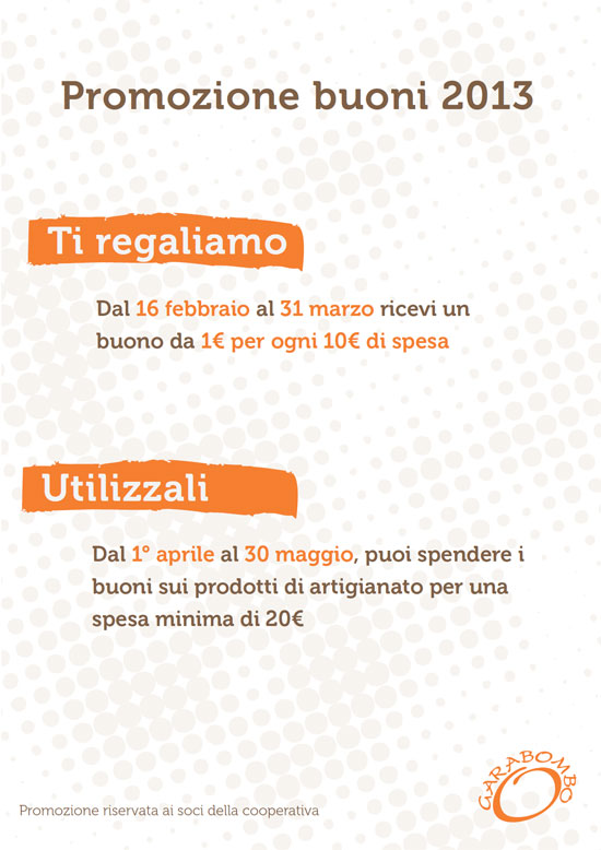 Ti regaliamo: Dal 16 febbraio al 31 marzo ricevi un buono da 1€ per ogni 10€ di spesa. Utilizzali: Dal 1° aprile al 30 maggio, puoi spendere i buoni sui prodotti di artigianato per una spesa minima di 20€. Promozione riservata ai soci della Cooperativa Garabombo